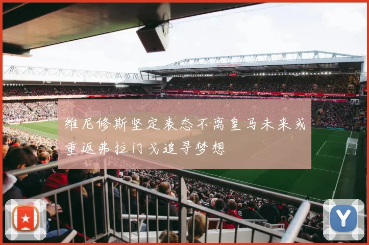 维尼修斯坚定表态不离皇马未来或重返弗拉门戈追寻梦想