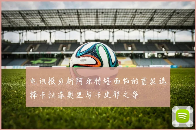 电讯报分析阿尔特塔面临的首发选择卡拉菲奥里与卡皮耶之争