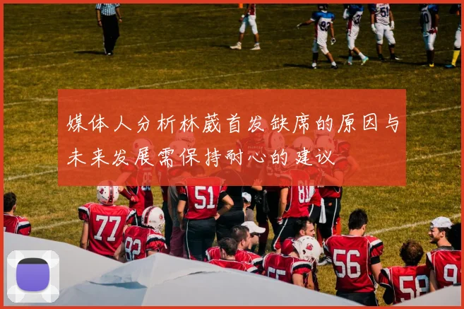 媒体人分析林葳首发缺席的原因与未来发展需保持耐心的建议