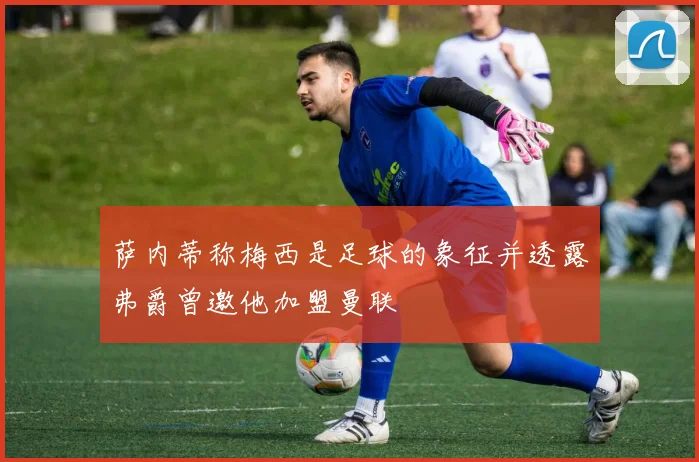 萨内蒂称梅西是足球的象征并透露弗爵曾邀他加盟曼联