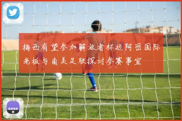 梅西有望参加解放者杯迈阿密国际老板与南美足联探讨参赛事宜