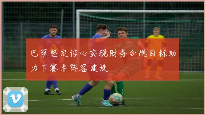 巴萨坚定信心实现财务合规目标助力下赛季阵容建设