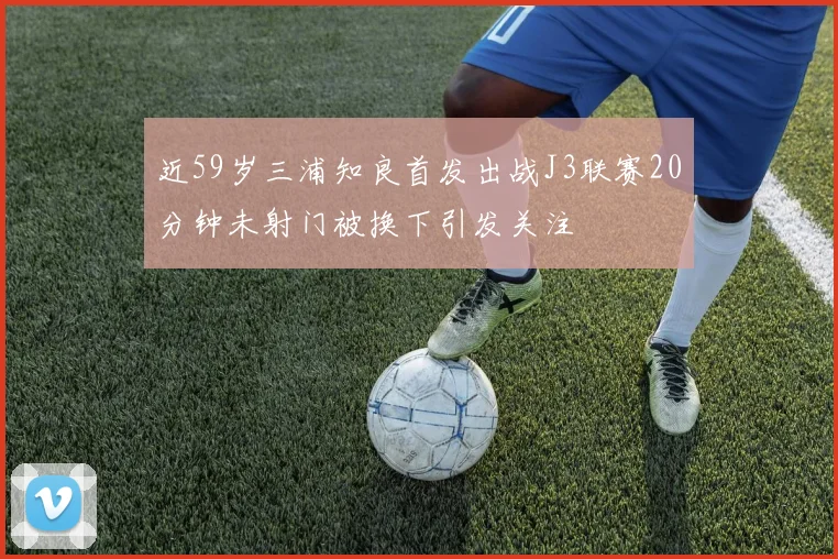 近59岁三浦知良首发出战J3联赛20分钟未射门被换下引发关注