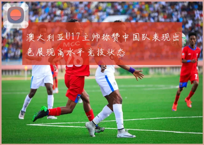 澳大利亚U17主帅称赞中国队表现出色展现高水平竞技状态