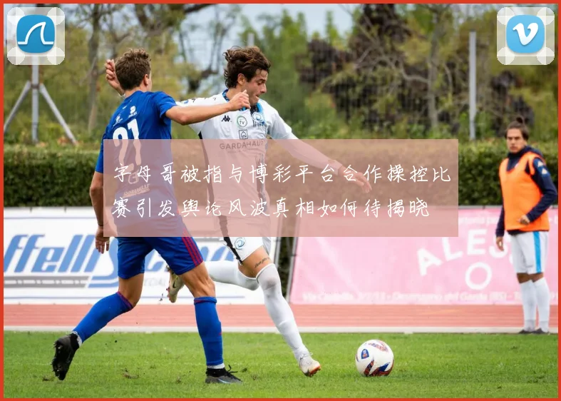 字母哥被指与博彩平台合作操控比赛引发舆论风波真相如何待揭晓