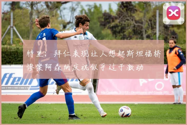特里：拜仁表现让人想起斯坦福桥惨案阿森纳庆祝似乎过于激动