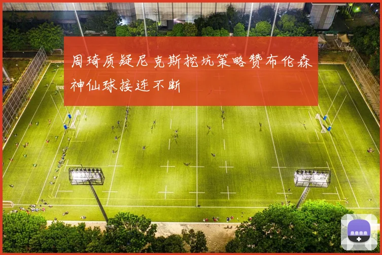 周琦质疑尼克斯挖坑策略赞布伦森神仙球接连不断