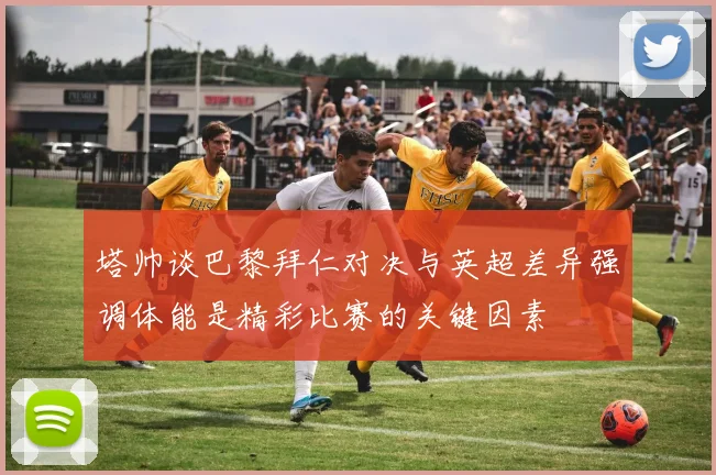 塔帅谈巴黎拜仁对决与英超差异强调体能是精彩比赛的关键因素