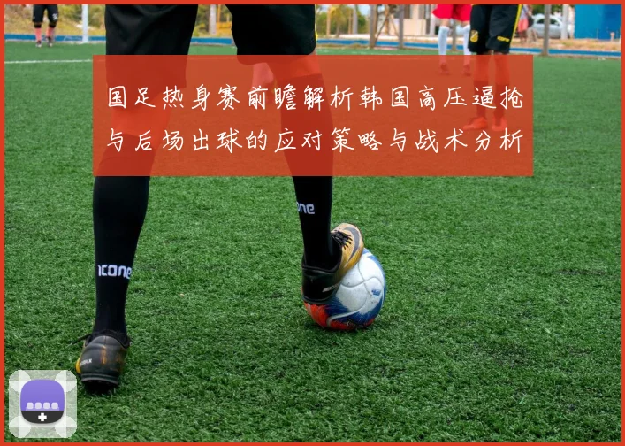 国足热身赛前瞻解析韩国高压逼抢与后场出球的应对策略与战术分析